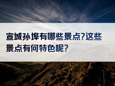 宣城孙埠有哪些景点？这些景点有何特色呢？