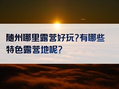 随州哪里露营好玩？有哪些特色露营地呢？