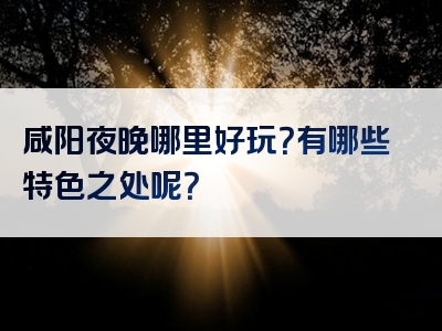 咸阳夜晚哪里好玩？有哪些特色之处呢？