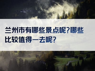 兰州市有哪些景点呢？哪些比较值得一去呢？