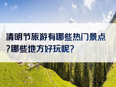 清明节旅游有哪些热门景点？哪些地方好玩呢？