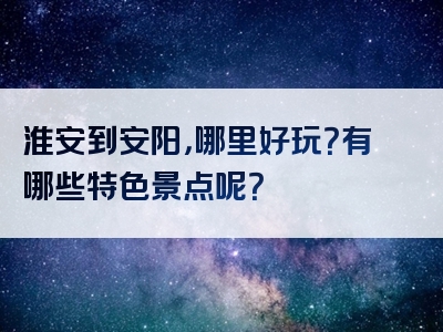 淮安到安阳，哪里好玩？有哪些特色景点呢？