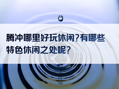 腾冲哪里好玩休闲？有哪些特色休闲之处呢？