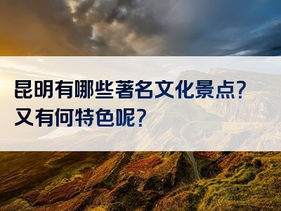 昆明有哪些著名文化景点？又有何特色呢？