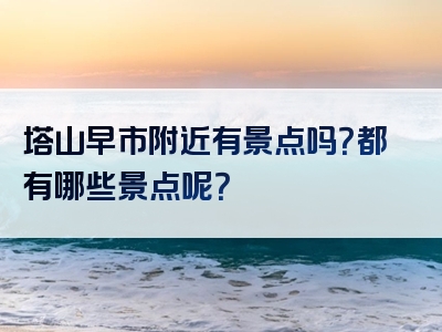 塔山早市附近有景点吗？都有哪些景点呢？