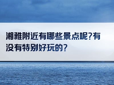 湘雅附近有哪些景点呢？有没有特别好玩的？