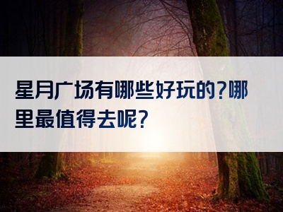 星月广场有哪些好玩的？哪里最值得去呢？