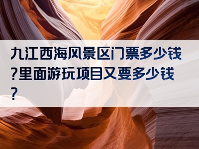 九江西海风景区门票多少钱？里面游玩项目又要多少钱？