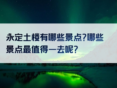 永定土楼有哪些景点？哪些景点最值得一去呢？