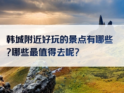 韩城附近好玩的景点有哪些？哪些最值得去呢？