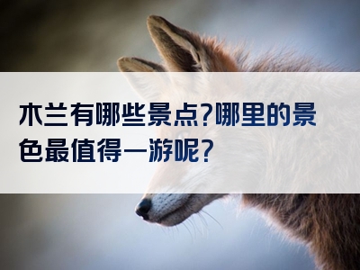 木兰有哪些景点？哪里的景色最值得一游呢？