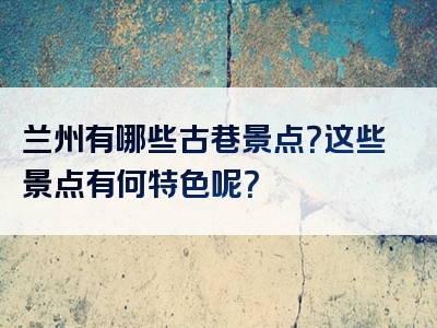 兰州有哪些古巷景点？这些景点有何特色呢？