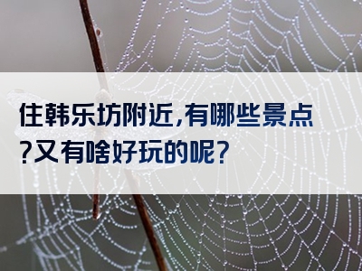 住韩乐坊附近，有哪些景点？又有啥好玩的呢？