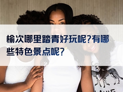 榆次哪里踏青好玩呢？有哪些特色景点呢？