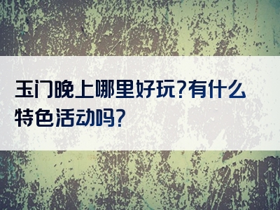 玉门晚上哪里好玩？有什么特色活动吗？