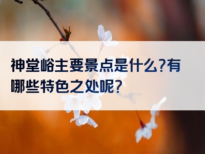 神堂峪主要景点是什么？有哪些特色之处呢？