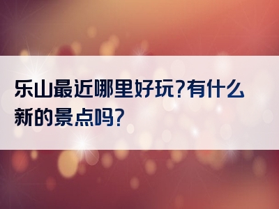 乐山最近哪里好玩？有什么新的景点吗？