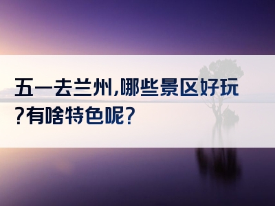 五一去兰州，哪些景区好玩？有啥特色呢？