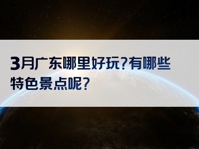 3月广东哪里好玩？有哪些特色景点呢？