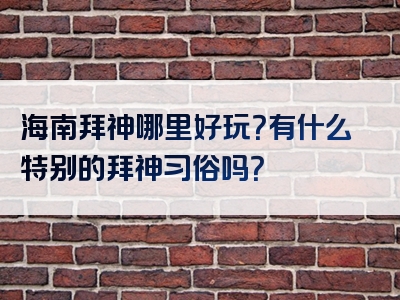 海南拜神哪里好玩？有什么特别的拜神习俗吗？