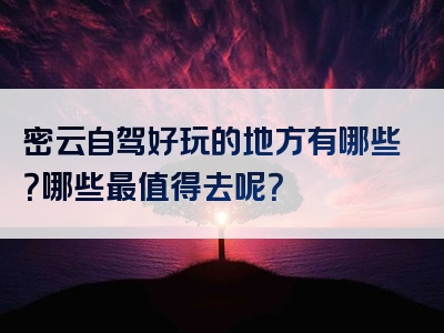 密云自驾好玩的地方有哪些？哪些最值得去呢？