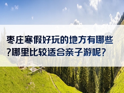 枣庄寒假好玩的地方有哪些？哪里比较适合亲子游呢？