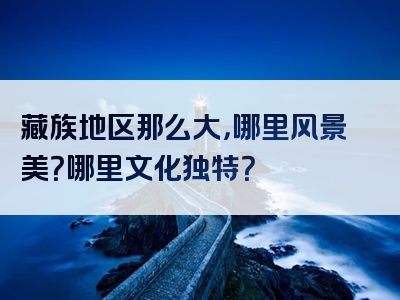 藏族地区那么大，哪里风景美？哪里文化独特？