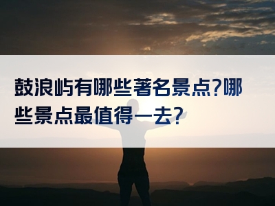 鼓浪屿有哪些著名景点？哪些景点最值得一去？