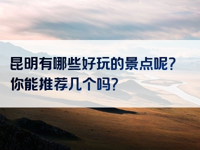 昆明有哪些好玩的景点呢？你能推荐几个吗？