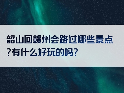 韶山回赣州会路过哪些景点？有什么好玩的吗？