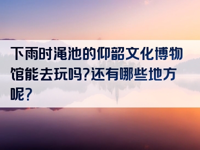 下雨时渑池的仰韶文化博物馆能去玩吗？还有哪些地方呢？