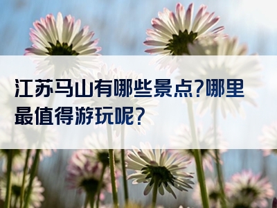 江苏马山有哪些景点？哪里最值得游玩呢？