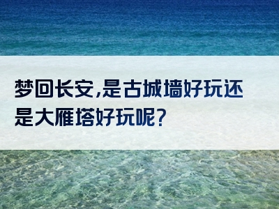 梦回长安，是古城墙好玩还是大雁塔好玩呢？
