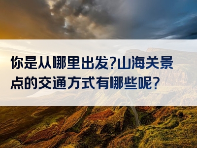 你是从哪里出发？山海关景点的交通方式有哪些呢？