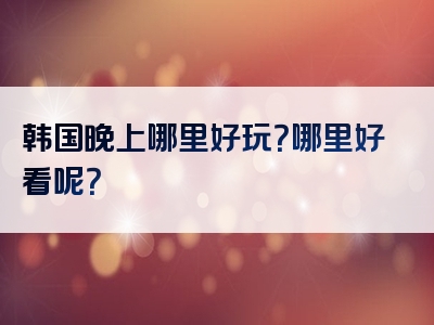韩国晚上哪里好玩？哪里好看呢？
