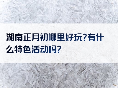 湖南正月初哪里好玩？有什么特色活动吗？