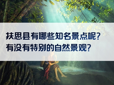 扶思县有哪些知名景点呢？有没有特别的自然景观？