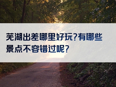 芜湖出差哪里好玩？有哪些景点不容错过呢？
