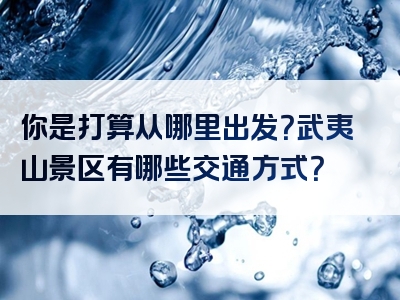 你是打算从哪里出发？武夷山景区有哪些交通方式？