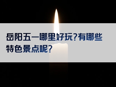岳阳五一哪里好玩？有哪些特色景点呢？