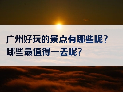 广州好玩的景点有哪些呢？哪些最值得一去呢？