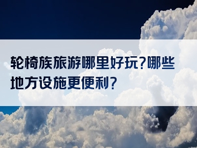 轮椅族旅游哪里好玩？哪些地方设施更便利？