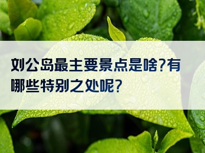 刘公岛最主要景点是啥？有哪些特别之处呢？