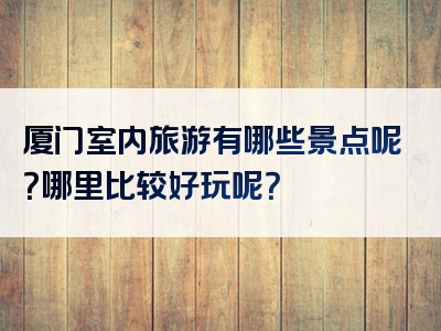 厦门室内旅游有哪些景点呢？哪里比较好玩呢？