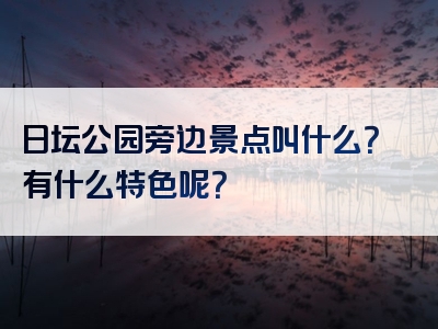 日坛公园旁边景点叫什么？有什么特色呢？