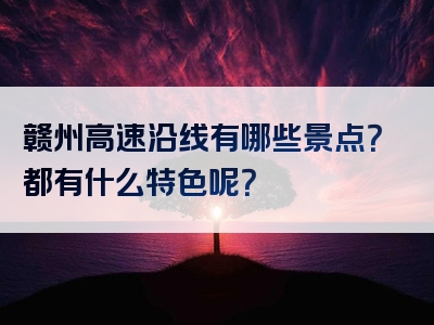 赣州高速沿线有哪些景点？都有什么特色呢？