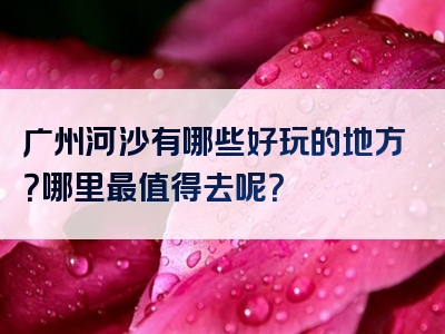 广州河沙有哪些好玩的地方？哪里最值得去呢？