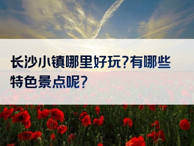 长沙小镇哪里好玩？有哪些特色景点呢？