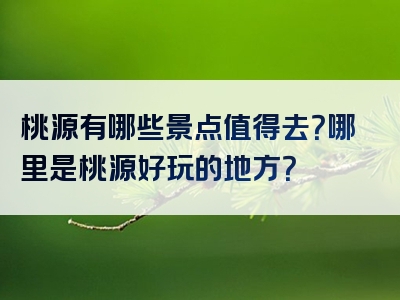 桃源有哪些景点值得去？哪里是桃源好玩的地方？