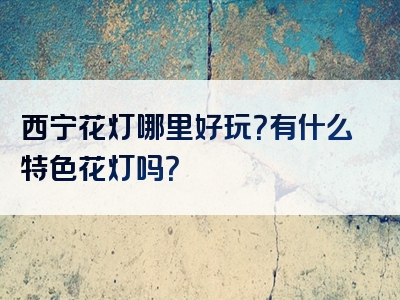 西宁花灯哪里好玩？有什么特色花灯吗？